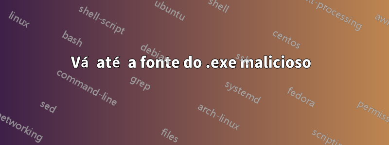 Vá até a fonte do .exe malicioso 