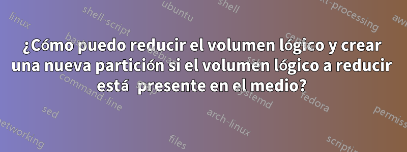 ¿Cómo puedo reducir el volumen lógico y crear una nueva partición si el volumen lógico a reducir está presente en el medio?