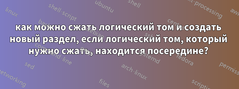 как можно сжать логический том и создать новый раздел, если логический том, который нужно сжать, находится посередине?