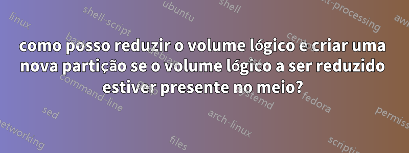 como posso reduzir o volume lógico e criar uma nova partição se o volume lógico a ser reduzido estiver presente no meio?