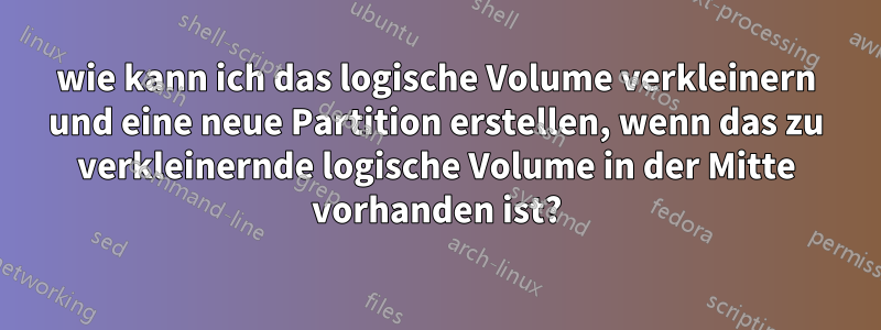 wie kann ich das logische Volume verkleinern und eine neue Partition erstellen, wenn das zu verkleinernde logische Volume in der Mitte vorhanden ist?