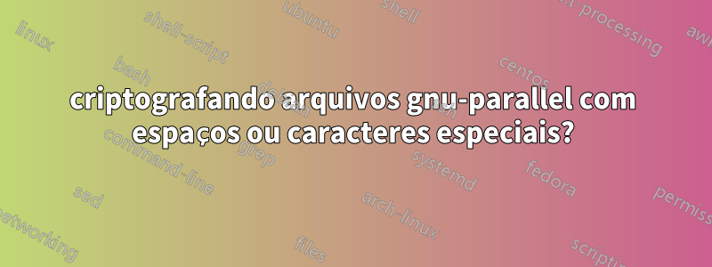 criptografando arquivos gnu-parallel com espaços ou caracteres especiais?