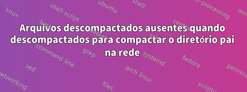 Arquivos descompactados ausentes quando descompactados para compactar o diretório pai na rede