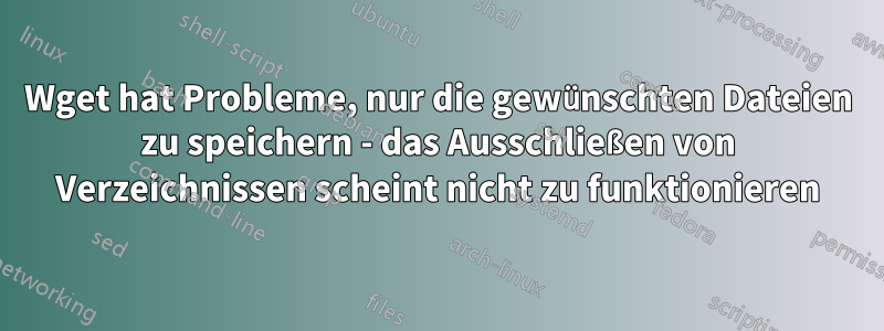 Wget hat Probleme, nur die gewünschten Dateien zu speichern - das Ausschließen von Verzeichnissen scheint nicht zu funktionieren