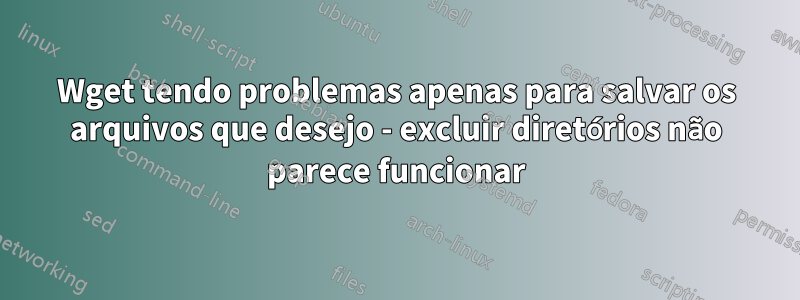 Wget tendo problemas apenas para salvar os arquivos que desejo - excluir diretórios não parece funcionar