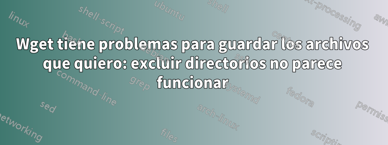 Wget tiene problemas para guardar los archivos que quiero: excluir directorios no parece funcionar