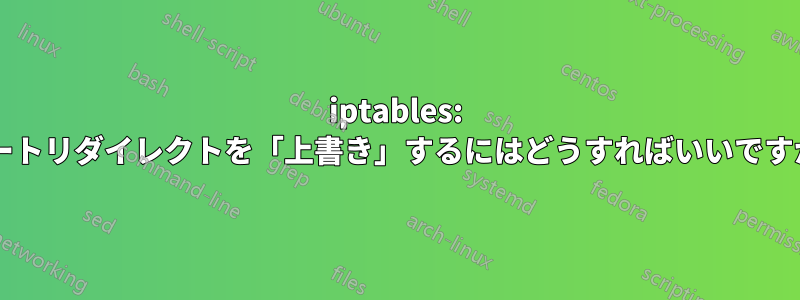 iptables: ポートリダイレクトを「上書き」するにはどうすればいいですか?