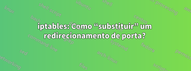 iptables: Como “substituir” um redirecionamento de porta?