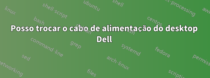 Posso trocar o cabo de alimentação do desktop Dell