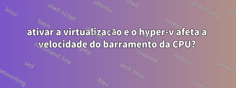 ativar a virtualização e o hyper-v afeta a velocidade do barramento da CPU?