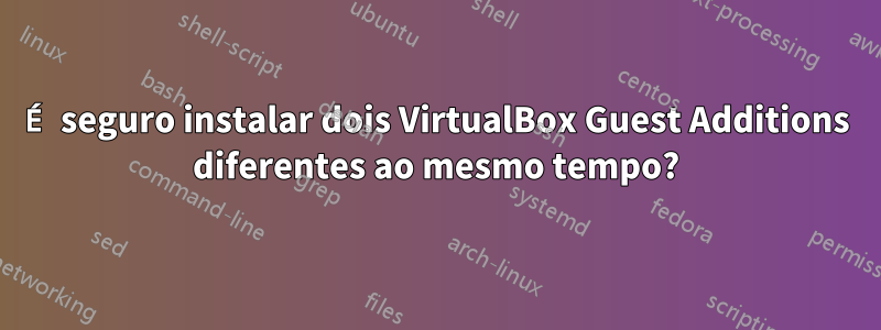 É seguro instalar dois VirtualBox Guest Additions diferentes ao mesmo tempo?