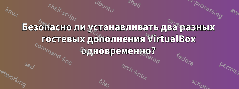 Безопасно ли устанавливать два разных гостевых дополнения VirtualBox одновременно?