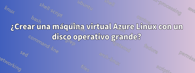 ¿Crear una máquina virtual Azure Linux con un disco operativo grande?