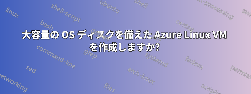 大容量の OS ディスクを備えた Azure Linux VM を作成しますか?