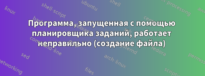 Программа, запущенная с помощью планировщика заданий, работает неправильно (создание файла)