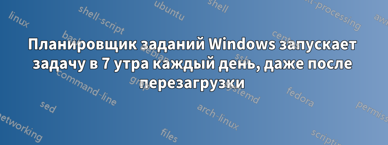 Планировщик заданий Windows запускает задачу в 7 утра каждый день, даже после перезагрузки