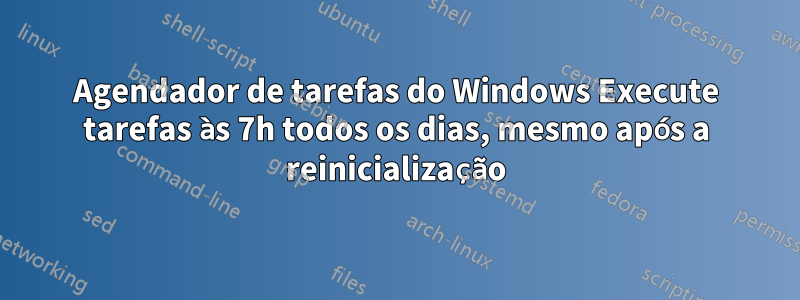 Agendador de tarefas do Windows Execute tarefas às 7h todos os dias, mesmo após a reinicialização