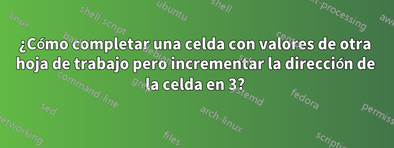 ¿Cómo completar una celda con valores de otra hoja de trabajo pero incrementar la dirección de la celda en 3?