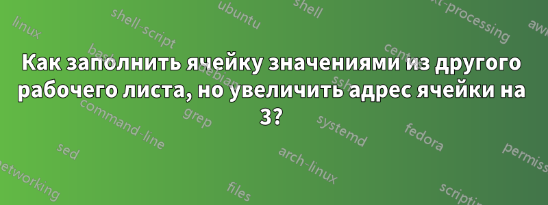 Как заполнить ячейку значениями из другого рабочего листа, но увеличить адрес ячейки на 3?