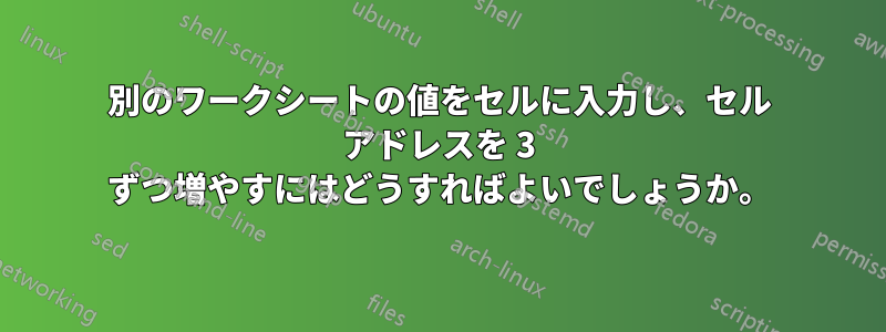 別のワークシートの値をセルに入力し、セル アドレスを 3 ずつ増やすにはどうすればよいでしょうか。