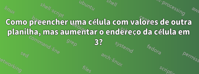 Como preencher uma célula com valores de outra planilha, mas aumentar o endereço da célula em 3?