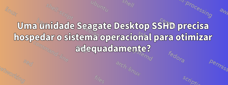 Uma unidade Seagate Desktop SSHD precisa hospedar o sistema operacional para otimizar adequadamente?