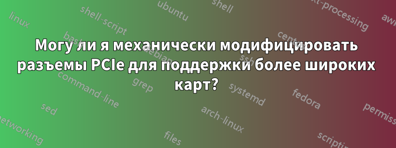 Могу ли я механически модифицировать разъемы PCIe для поддержки более широких карт?