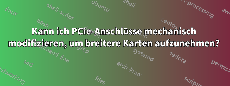 Kann ich PCIe-Anschlüsse mechanisch modifizieren, um breitere Karten aufzunehmen?