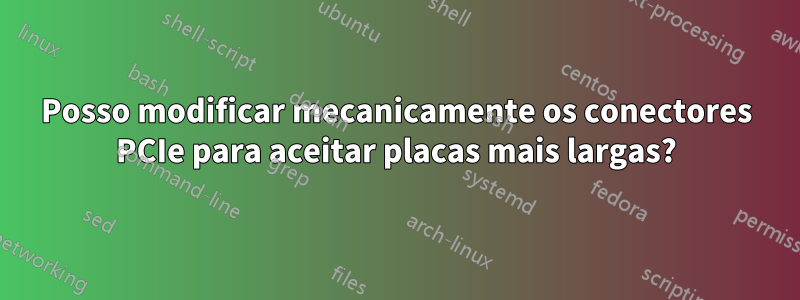 Posso modificar mecanicamente os conectores PCIe para aceitar placas mais largas?