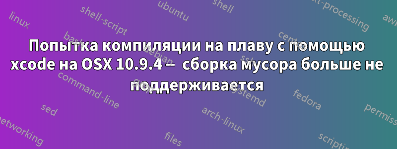 Попытка компиляции на плаву с помощью xcode на OSX 10.9.4 — сборка мусора больше не поддерживается