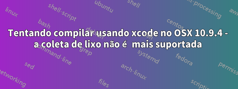 Tentando compilar usando xcode no OSX 10.9.4 - a coleta de lixo não é mais suportada