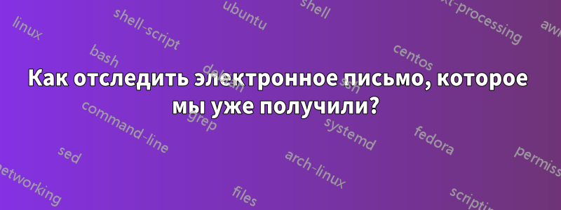 Как отследить электронное письмо, которое мы уже получили? 