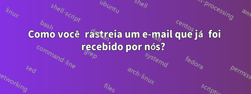 Como você rastreia um e-mail que já foi recebido por nós? 