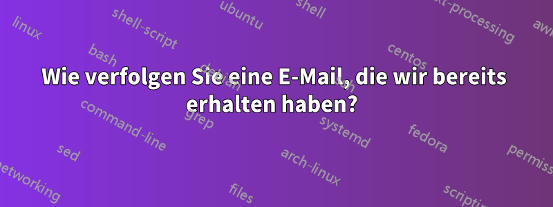 Wie verfolgen Sie eine E-Mail, die wir bereits erhalten haben? 