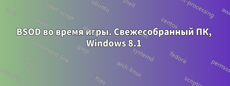 BSOD во время игры. Свежесобранный ПК, Windows 8.1