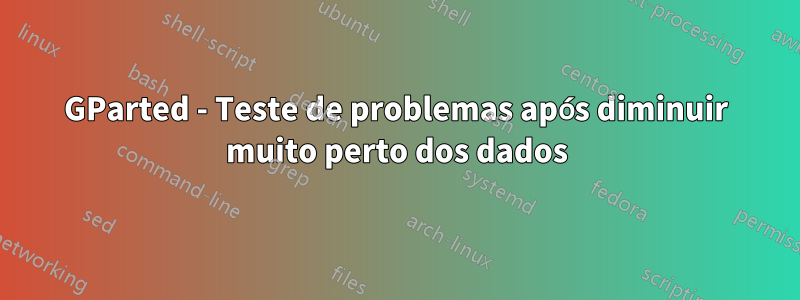 GParted - Teste de problemas após diminuir muito perto dos dados