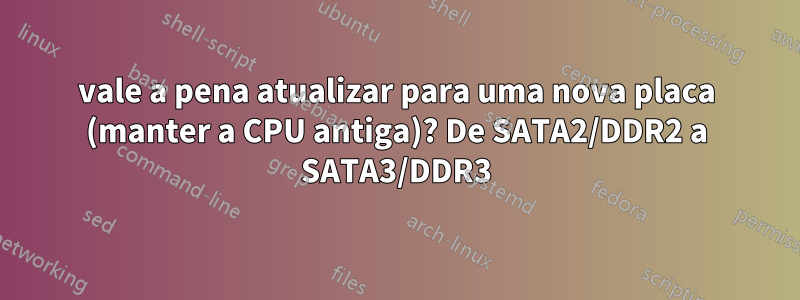 vale a pena atualizar para uma nova placa (manter a CPU antiga)? De SATA2/DDR2 a SATA3/DDR3