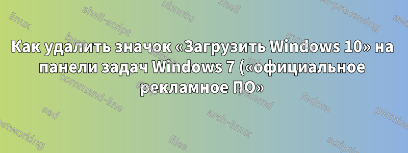 Как удалить значок «Загрузить Windows 10» на панели задач Windows 7 («официальное рекламное ПО»)?