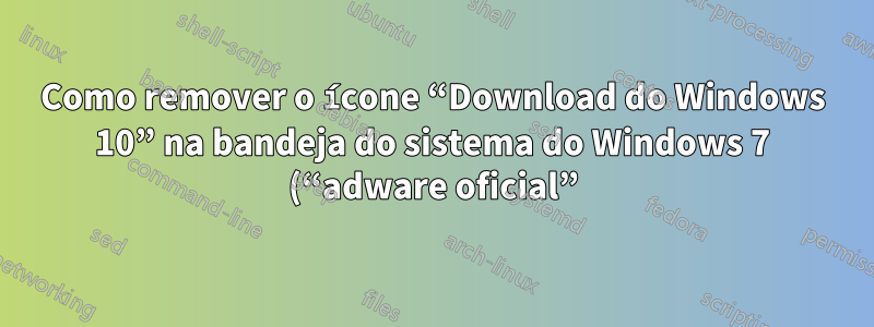 Como remover o ícone “Download do Windows 10” na bandeja do sistema do Windows 7 (“adware oficial”)?