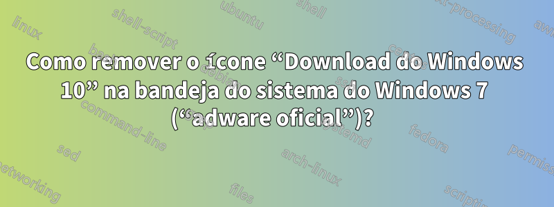 Como remover o ícone “Download do Windows 10” na bandeja do sistema do Windows 7 (“adware oficial”)? 