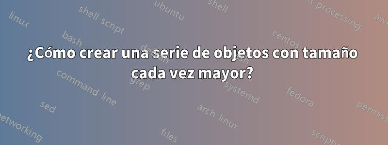 ¿Cómo crear una serie de objetos con tamaño cada vez mayor?