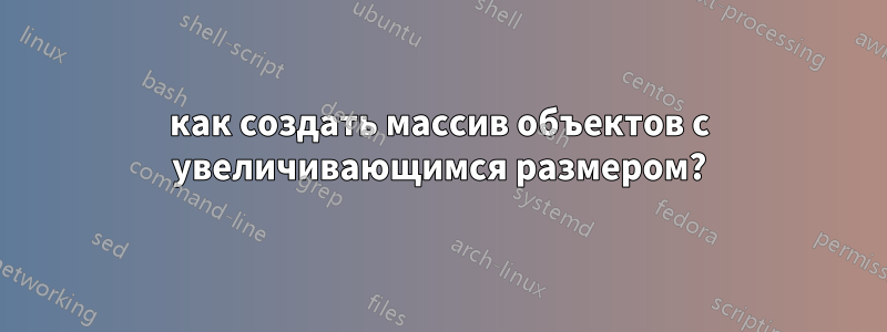 как создать массив объектов с увеличивающимся размером?