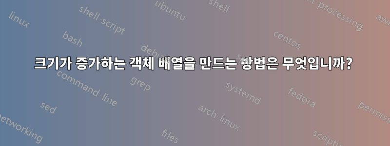 크기가 증가하는 객체 배열을 만드는 방법은 무엇입니까?