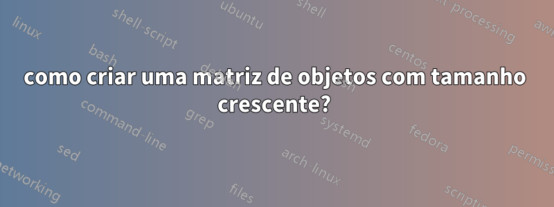 como criar uma matriz de objetos com tamanho crescente?