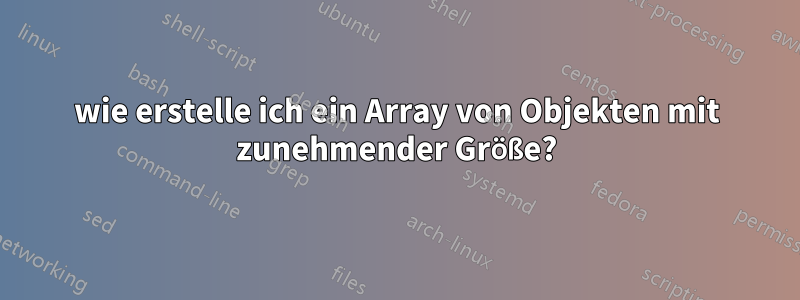 wie erstelle ich ein Array von Objekten mit zunehmender Größe?