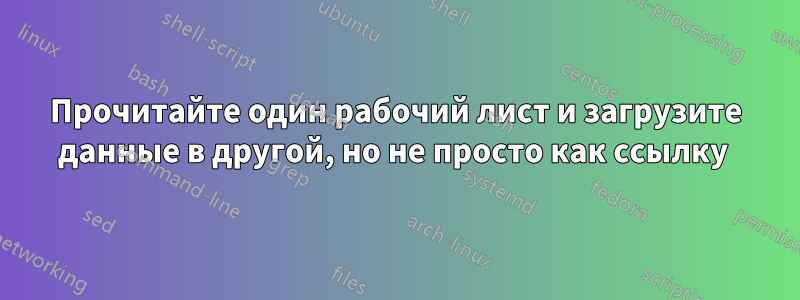 Прочитайте один рабочий лист и загрузите данные в другой, но не просто как ссылку 