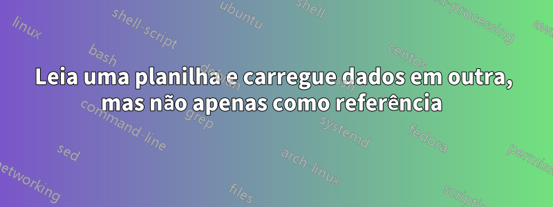 Leia uma planilha e carregue dados em outra, mas não apenas como referência 