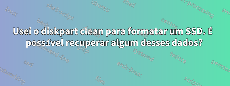 Usei o diskpart clean para formatar um SSD. É possível recuperar algum desses dados?