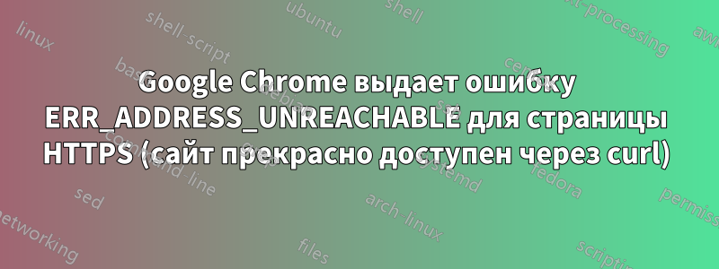 Google Chrome выдает ошибку ERR_ADDRESS_UNREACHABLE для страницы HTTPS (сайт прекрасно доступен через curl)