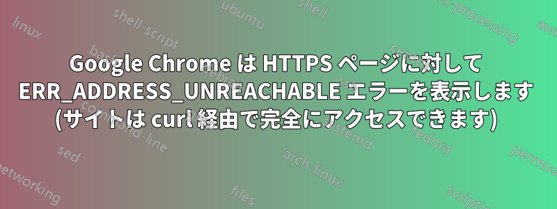 Google Chrome は HTTPS ページに対して ERR_ADDRESS_UNREACHABLE エラーを表示します (サイトは curl 経由で完全にアクセスできます)